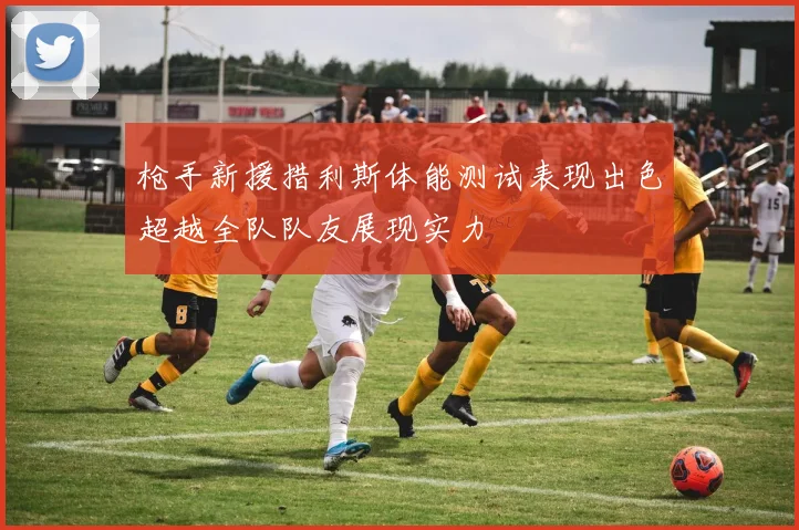 枪手新援措利斯体能测试表现出色超越全队队友展现实力