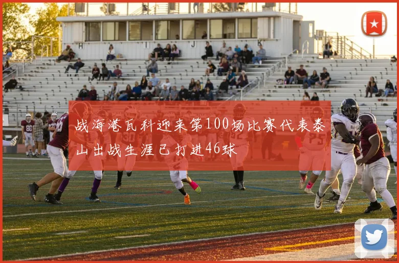 战海港瓦科迎来第100场比赛代表泰山出战生涯已打进46球