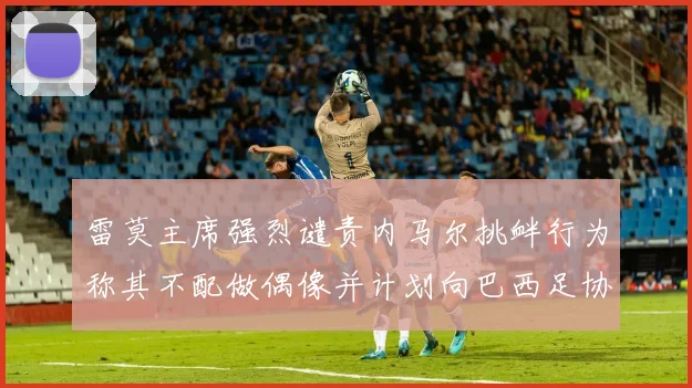 雷莫主席强烈谴责内马尔挑衅行为称其不配做偶像并计划向巴西足协投诉