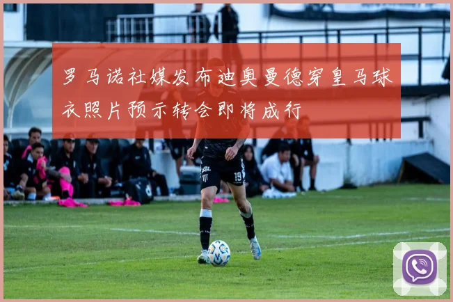 罗马诺社媒发布迪奥曼德穿皇马球衣照片预示转会即将成行