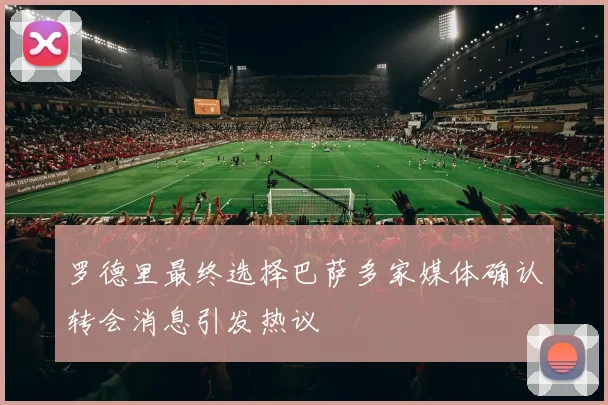 罗德里最终选择巴萨多家媒体确认转会消息引发热议
