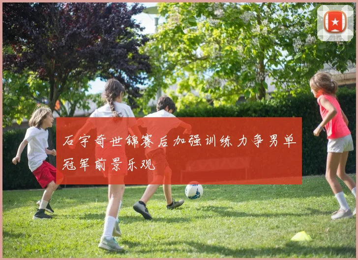 石宇奇世锦赛后加强训练力争男单冠军前景乐观