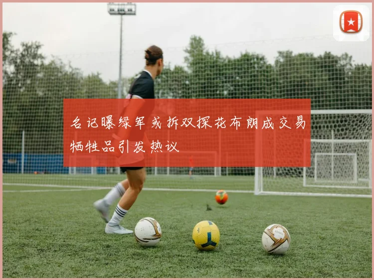 名记曝绿军或拆双探花布朗成交易牺牲品引发热议